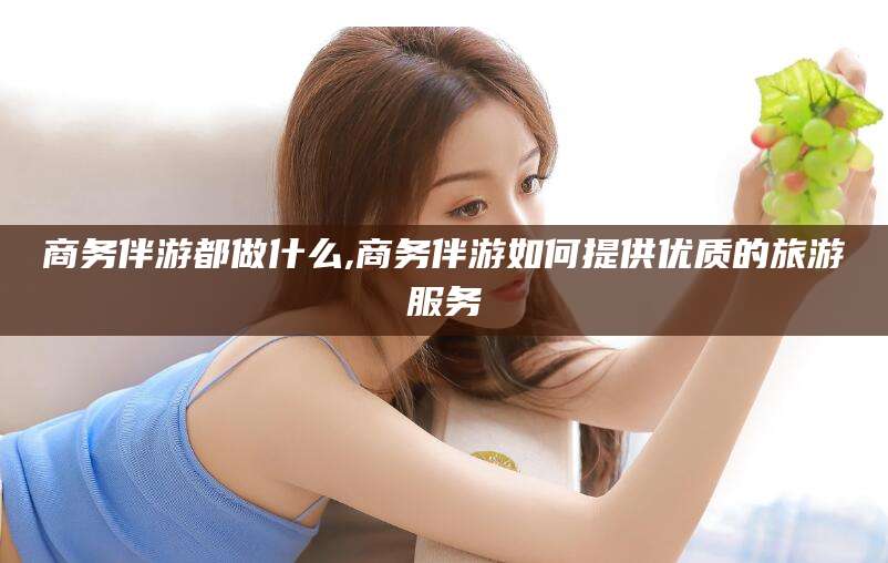 东台商务伴游都做什么,商务伴游如何提供优质的旅游服务