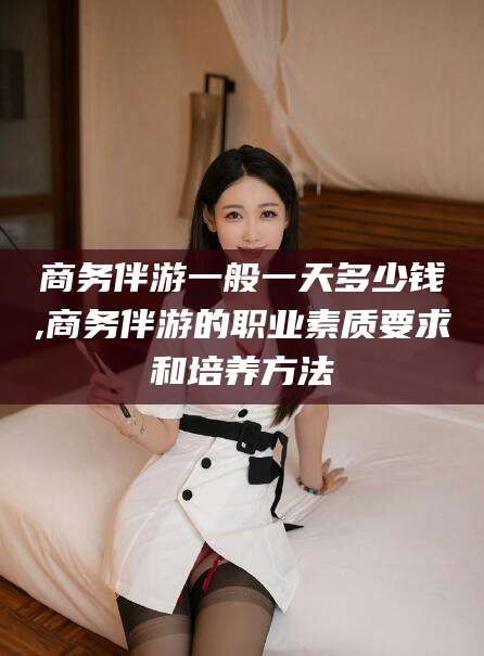 东台商务伴游一般一天多少钱,商务伴游的职业素质要求和培养方法