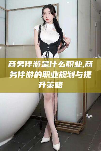 东台商务伴游是什么职业,商务伴游的职业规划与提升策略