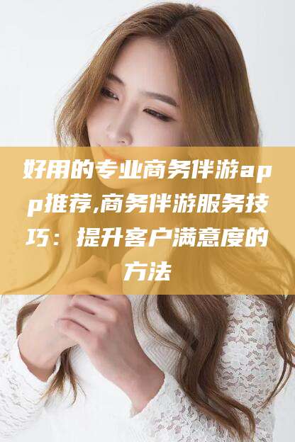 东台好用的专业商务伴游app推荐,商务伴游服务技巧：提升客户满意度的方法