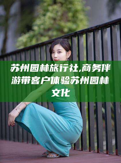 东台苏州园林旅行社,商务伴游带客户体验苏州园林文化