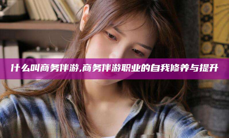 东台什么叫商务伴游,商务伴游职业的自我修养与提升