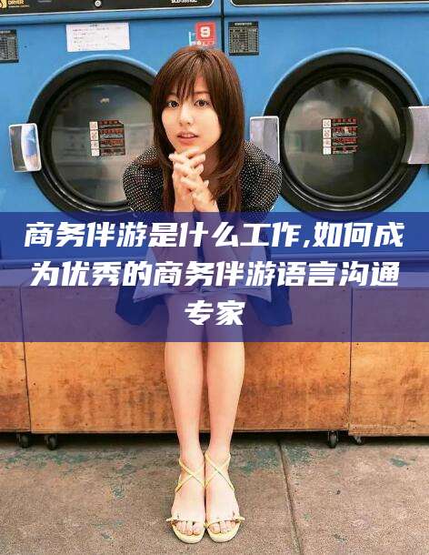 东台商务伴游是什么工作,如何成为优秀的商务伴游语言沟通专家