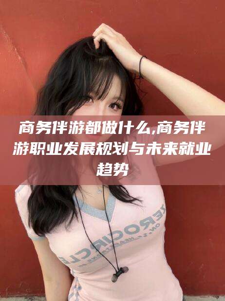 东台商务伴游都做什么,商务伴游职业发展规划与未来就业趋势