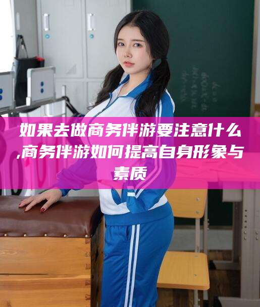 东台如果去做商务伴游要注意什么,商务伴游如何提高自身形象与素质