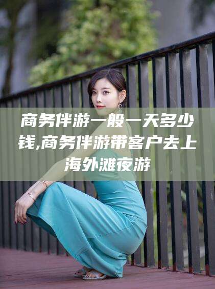 东台商务伴游一般一天多少钱,商务伴游带客户去上海外滩夜游