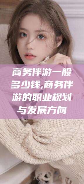 东台商务伴游一般多少钱,商务伴游的职业规划与发展方向