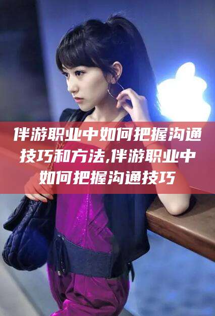 东台伴游职业中如何把握沟通技巧和方法,伴游职业中如何把握沟通技巧