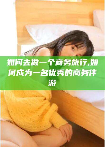 东台如何去做一个商务旅行,如何成为一名优秀的商务伴游