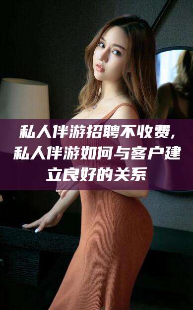 东台私人伴游招聘不收费,私人伴游如何与客户建立良好的关系