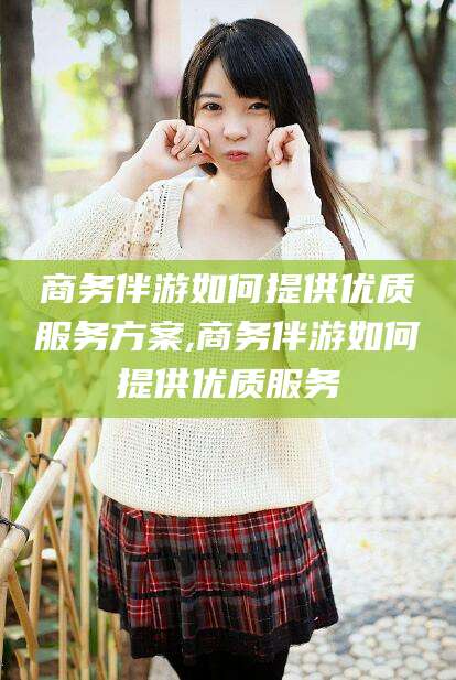 东台商务伴游如何提供优质服务方案,商务伴游如何提供优质服务