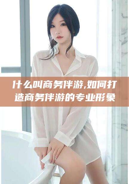 东台什么叫商务伴游,如何打造商务伴游的专业形象