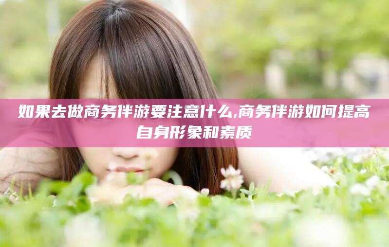 东台如果去做商务伴游要注意什么,商务伴游如何提高自身形象和素质