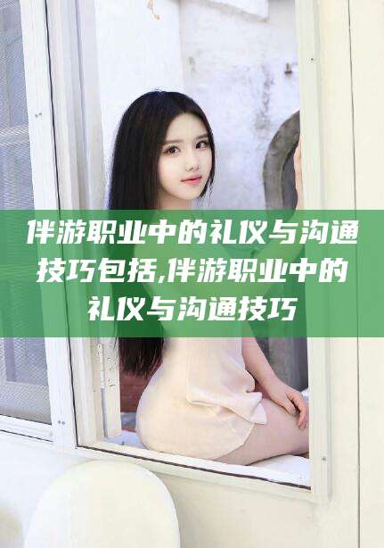 东台伴游职业中的礼仪与沟通技巧包括,伴游职业中的礼仪与沟通技巧