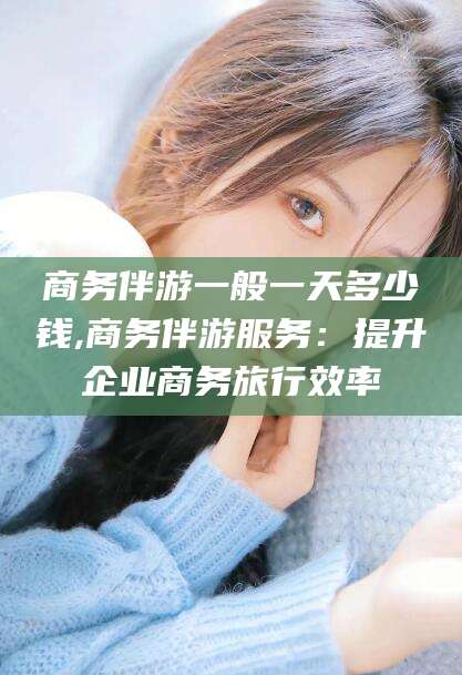 东台商务伴游一般一天多少钱,商务伴游服务：提升企业商务旅行效率