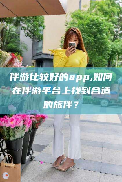 东台伴游比较好的app,如何在伴游平台上找到合适的旅伴？