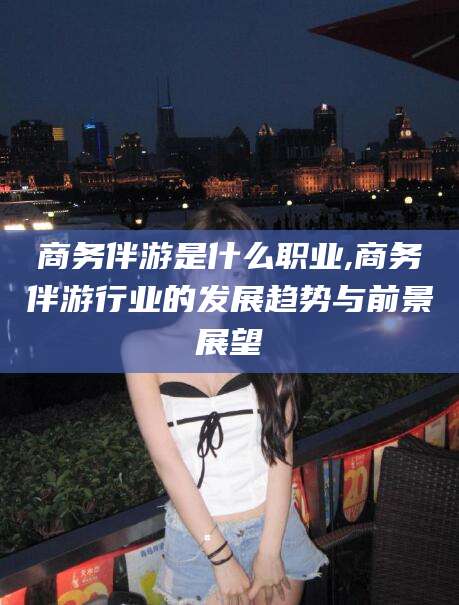 东台商务伴游是什么职业,商务伴游行业的发展趋势与前景展望