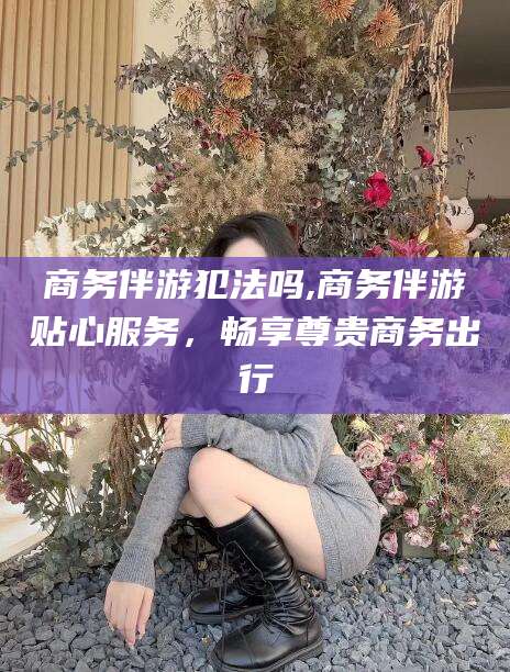东台商务伴游犯法吗,商务伴游贴心服务，畅享尊贵商务出行