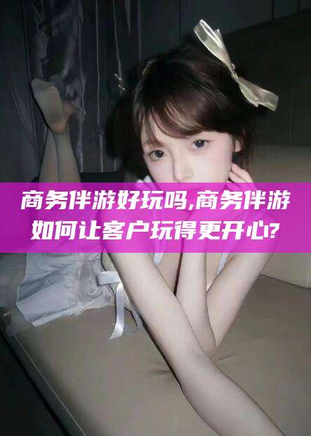 东台商务伴游好玩吗,商务伴游如何让客户玩得更开心?
