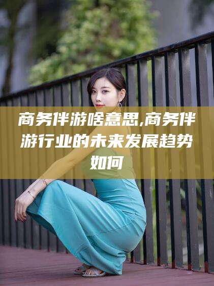 东台商务伴游啥意思,商务伴游行业的未来发展趋势如何