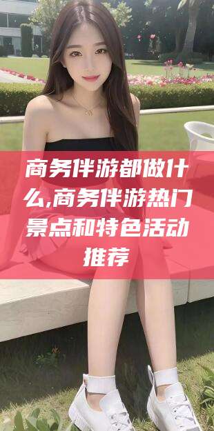 东台商务伴游都做什么,商务伴游热门景点和特色活动推荐