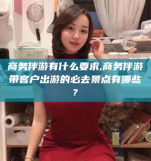 东台商务伴游有什么要求,商务伴游带客户出游的必去景点有哪些?