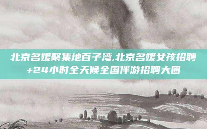 东台北京名媛聚集地百子湾,北京名媛女孩招聘+24小时全天候全国伴游招聘大圈