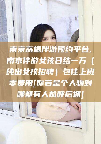 东台南京高端伴游预约平台,南京伴游女孩日结一万（纯出女孩招聘）包住上班零费用[你若是个人物到哪都有人前呼后拥]