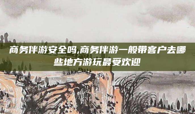 东台商务伴游安全吗,商务伴游一般带客户去哪些地方游玩最受欢迎