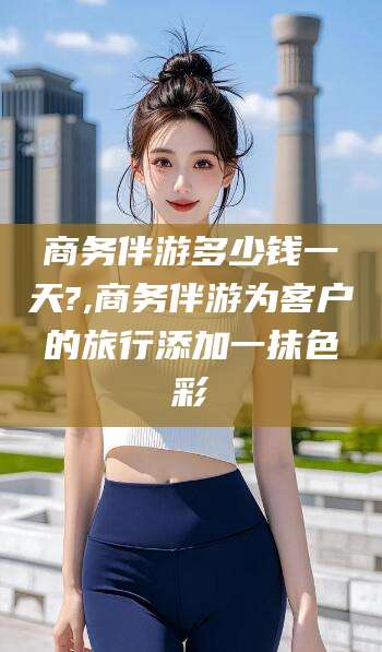 东台商务伴游多少钱一天?,商务伴游为客户的旅行添加一抹色彩
