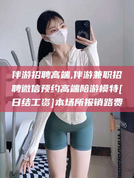 东台伴游招聘高端,伴游兼职招聘微信预约高端陪游模特[日结工资]本场所报销路费