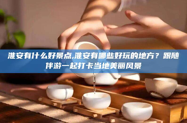 东台淮安有什么好景点,淮安有哪些好玩的地方？跟随伴游一起打卡当地美丽风景