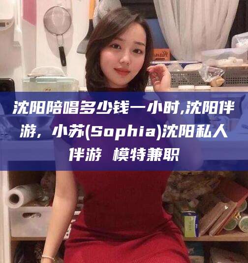 东台沈阳陪唱多少钱一小时,沈阳伴游,贠小苏(Sophia)沈阳私人伴游 模特兼职