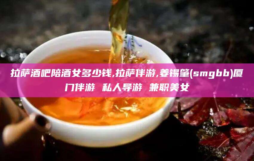 东台拉萨酒吧陪酒女多少钱,拉萨伴游,姜锡肇(smgbb)厦门伴游 私人导游 兼职美女