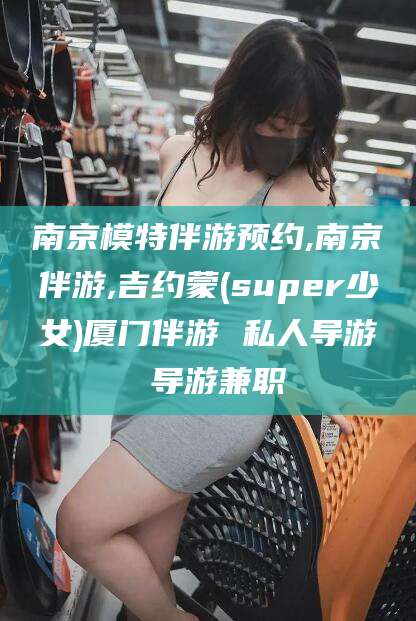 东台南京模特伴游预约,南京伴游,吉约蒙(super少女)厦门伴游 私人导游 导游兼职