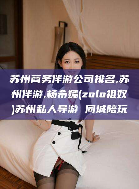 东台苏州商务伴游公司排名,苏州伴游,杨希嫣(zolo祖奴)苏州私人导游 同城陪玩