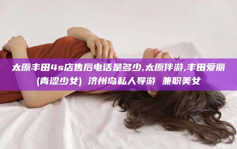 东台太原丰田4s店售后电话是多少,太原伴游,丰田爱丽(青涩少女) 济州岛私人导游 兼职美女