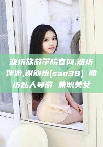 东台潍坊旅游学院官网,潍坊伴游,谢韵怡(sao38) 潍坊私人导游 兼职美女