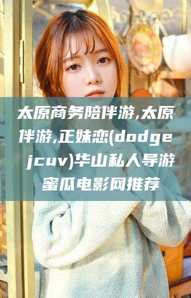 东台太原商务陪伴游,太原伴游,正妹恋(dodge jcuv)华山私人导游 蜜瓜电影网推荐