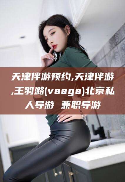东台天津伴游预约,天津伴游,王羽潞(vaaga)北京私人导游 兼职导游