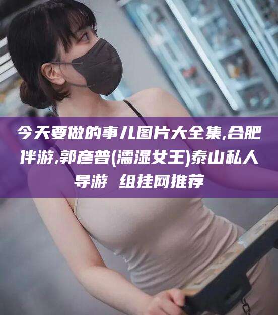 东台今天要做的事儿图片大全集,合肥伴游,郭彦普(濡湿女王)泰山私人导游 组挂网推荐