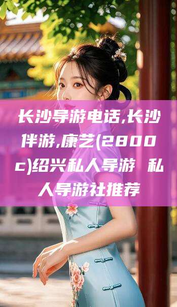 东台长沙导游电话,长沙伴游,康艺(2800c)绍兴私人导游 私人导游社推荐
