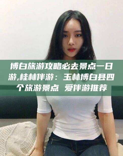 东台博白旅游攻略必去景点一日游,桂林伴游：玉林博白县四个旅游景点 爱伴游推荐