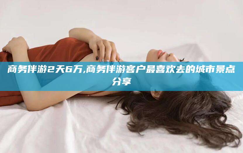 东台商务伴游2天6万,商务伴游客户最喜欢去的城市景点分享