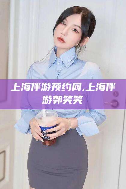 东台上海伴游预约网,上海伴游郭笑笑