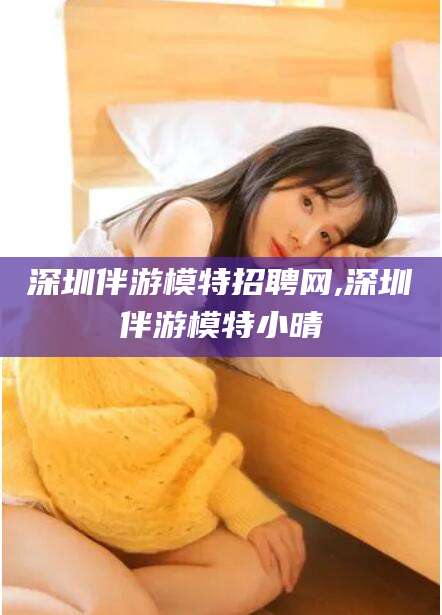 东台深圳伴游模特招聘网,深圳伴游模特小晴