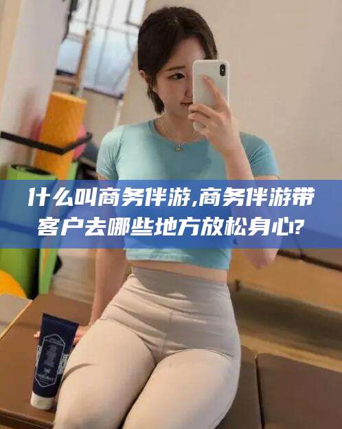 东台什么叫商务伴游,商务伴游带客户去哪些地方放松身心?