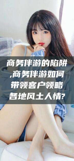 东台商务伴游的陷阱,商务伴游如何带领客户领略各地风土人情?