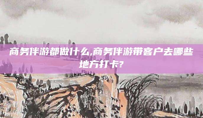 东台商务伴游都做什么,商务伴游带客户去哪些地方打卡?
