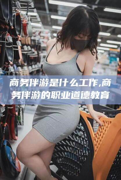 东台商务伴游是什么工作,商务伴游的职业道德教育